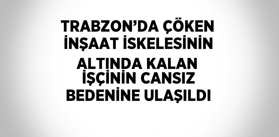 TRABZON’DA ÇÖKEN İNŞAAT İSKELESİNİN ALTINDA KALAN İŞÇİNİN CANSIZ BEDENİNE ULAŞILDI