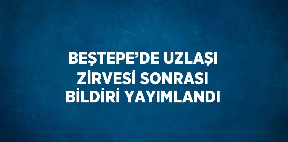 BEŞTEPE’DE UZLAŞI ZİRVESİ SONRASI BİLDİRİ YAYIMLANDI