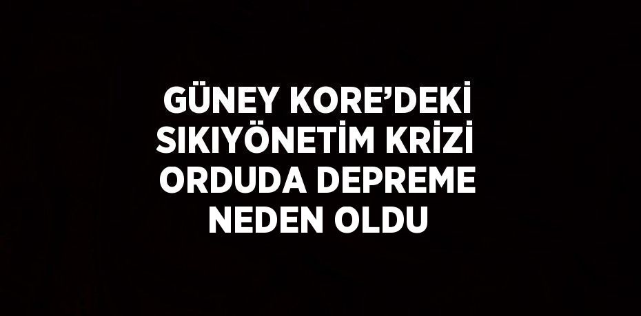 GÜNEY KORE’DEKİ SIKIYÖNETİM KRİZİ ORDUDA DEPREME NEDEN OLDU