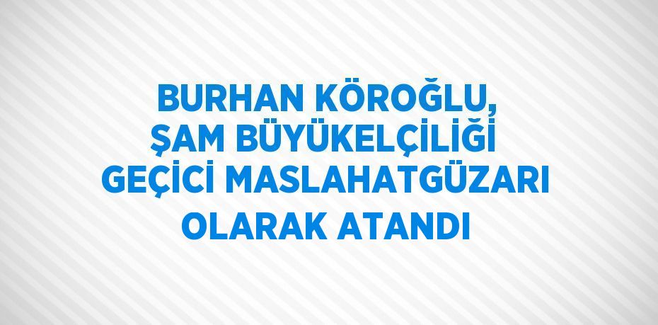 BURHAN KÖROĞLU, ŞAM BÜYÜKELÇİLİĞİ GEÇİCİ MASLAHATGÜZARI OLARAK ATANDI