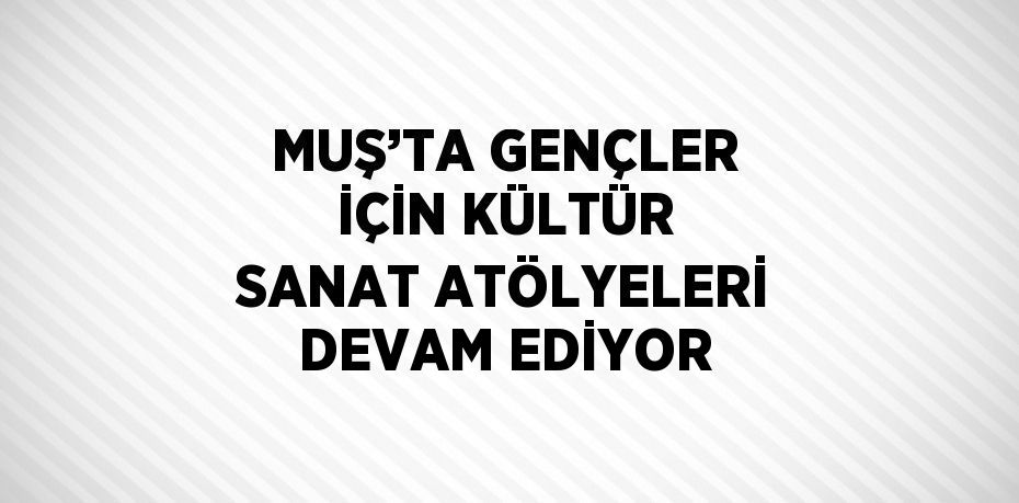 MUŞ’TA GENÇLER İÇİN KÜLTÜR SANAT ATÖLYELERİ DEVAM EDİYOR