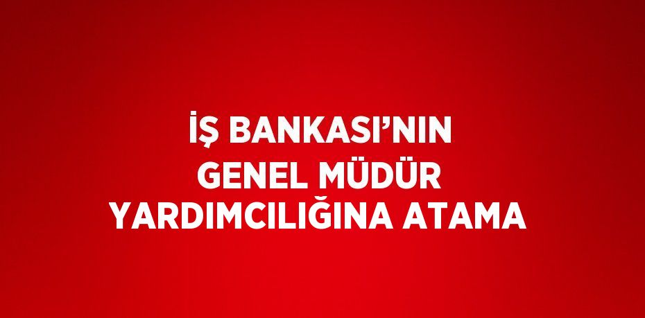 İŞ BANKASI’NIN GENEL MÜDÜR YARDIMCILIĞINA ATAMA