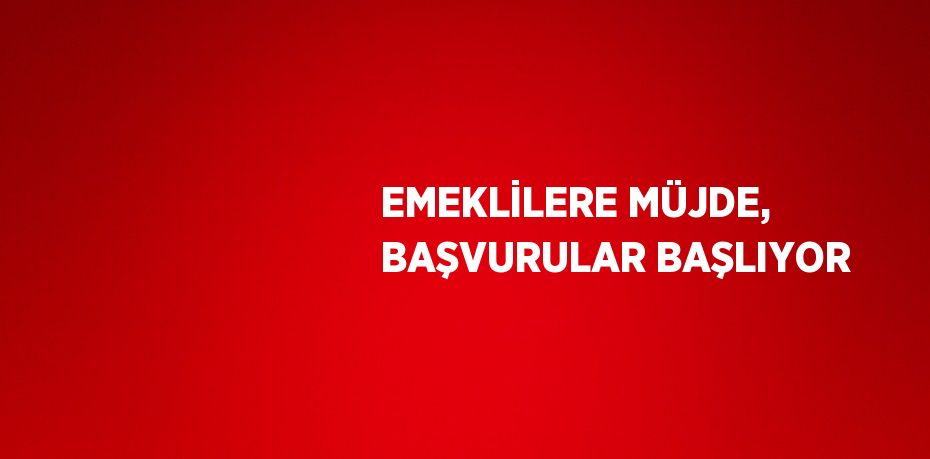 EMEKLİLERE MÜJDE, BAŞVURULAR BAŞLIYOR