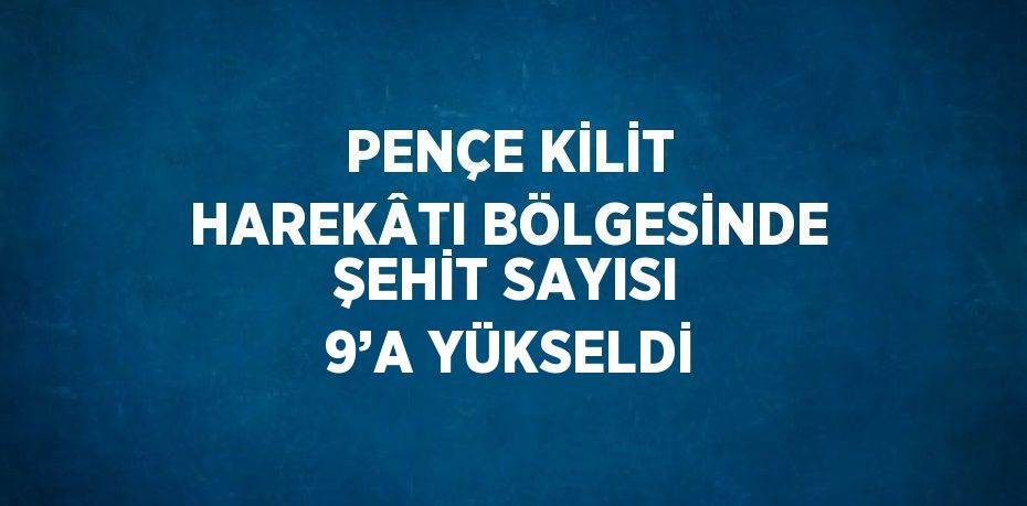 PENÇE KİLİT HAREKÂTI BÖLGESİNDE ŞEHİT SAYISI 9’A YÜKSELDİ