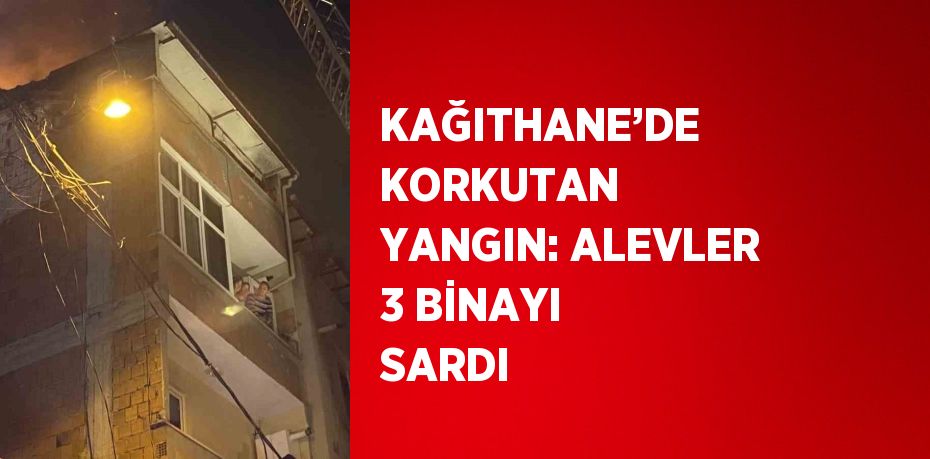 KAĞITHANE’DE KORKUTAN YANGIN: ALEVLER 3 BİNAYI SARDI