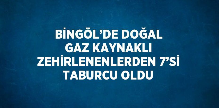 BİNGÖL’DE DOĞAL GAZ KAYNAKLI ZEHİRLENENLERDEN 7’Sİ TABURCU OLDU