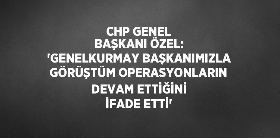 CHP GENEL BAŞKANI ÖZEL: 'GENELKURMAY BAŞKANIMIZLA GÖRÜŞTÜM OPERASYONLARIN DEVAM ETTİĞİNİ İFADE ETTİ'