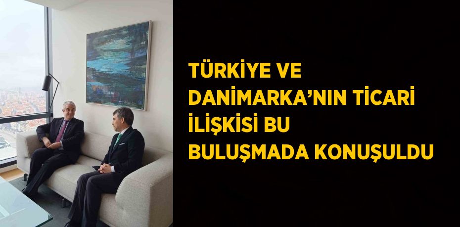 TÜRKİYE VE DANİMARKA’NIN TİCARİ İLİŞKİSİ BU BULUŞMADA KONUŞULDU