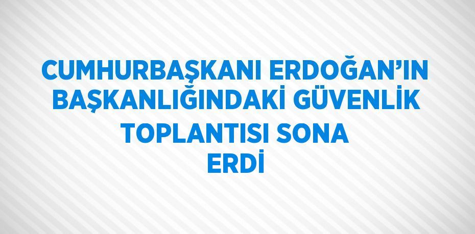 CUMHURBAŞKANI ERDOĞAN’IN BAŞKANLIĞINDAKİ GÜVENLİK TOPLANTISI SONA ERDİ