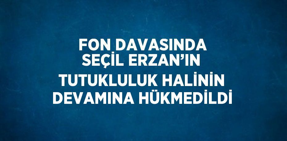 FON DAVASINDA SEÇİL ERZAN’IN TUTUKLULUK HALİNİN DEVAMINA HÜKMEDİLDİ