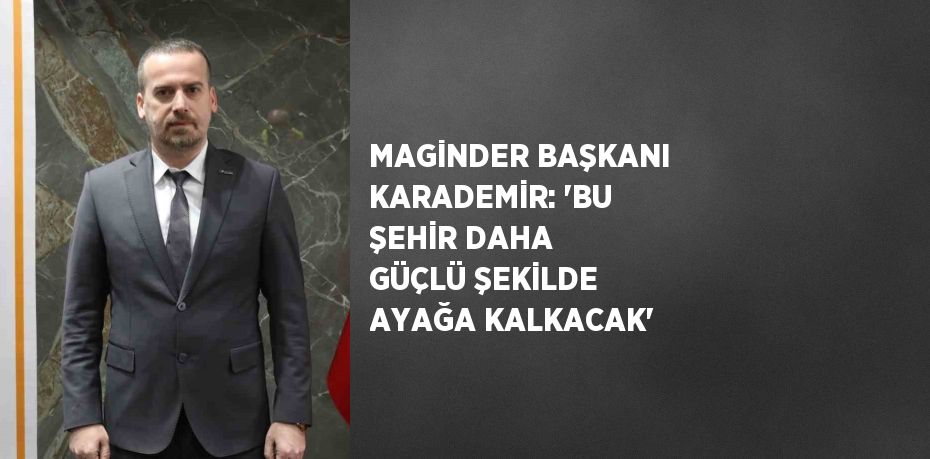 MAGİNDER BAŞKANI KARADEMİR: 'BU ŞEHİR DAHA GÜÇLÜ ŞEKİLDE AYAĞA KALKACAK'