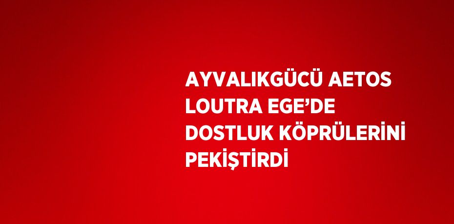 AYVALIKGÜCÜ AETOS LOUTRA EGE’DE DOSTLUK KÖPRÜLERİNİ PEKİŞTİRDİ