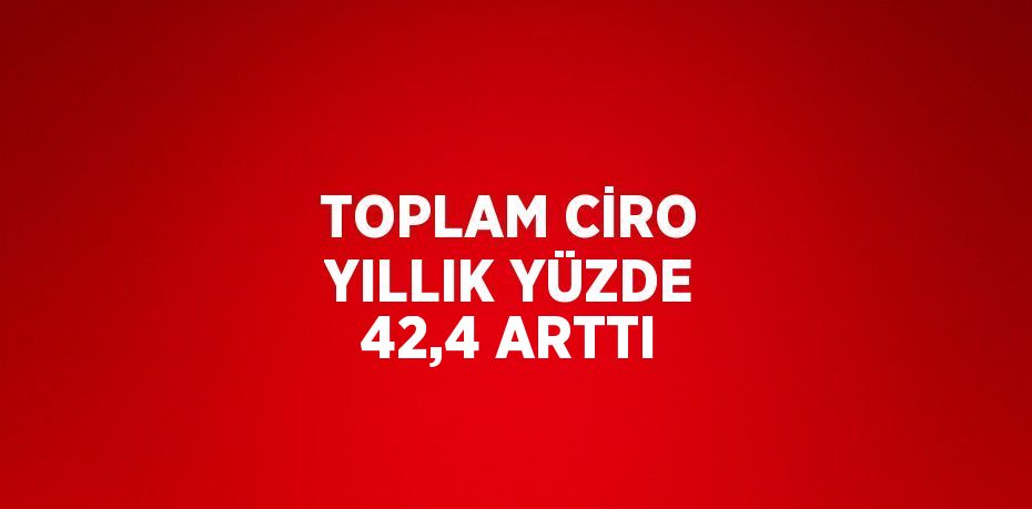 TOPLAM CİRO YILLIK YÜZDE 42,4 ARTTI