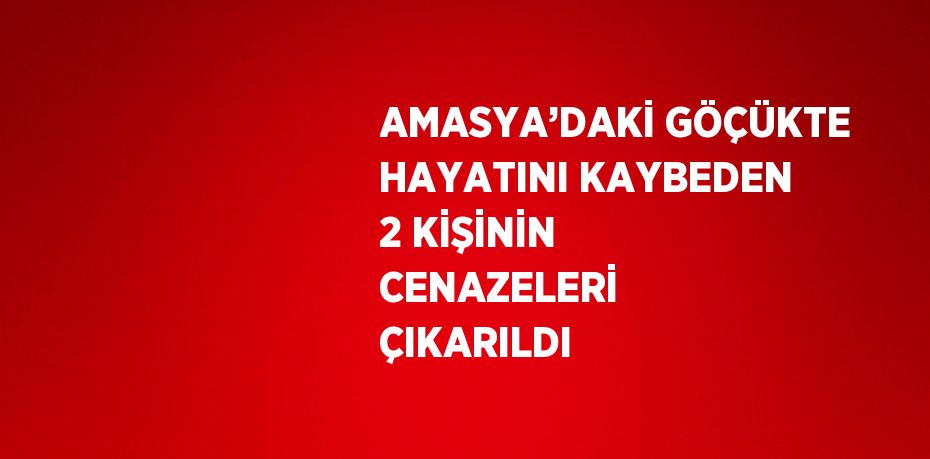 AMASYA’DAKİ GÖÇÜKTE HAYATINI KAYBEDEN 2 KİŞİNİN CENAZELERİ ÇIKARILDI