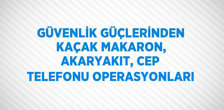 GÜVENLİK GÜÇLERİNDEN KAÇAK MAKARON, AKARYAKIT, CEP TELEFONU OPERASYONLARI