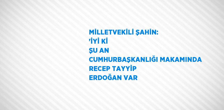 MİLLETVEKİLİ ŞAHİN: 'İYİ Kİ ŞU AN CUMHURBAŞKANLIĞI MAKAMINDA RECEP TAYYİP ERDOĞAN VAR