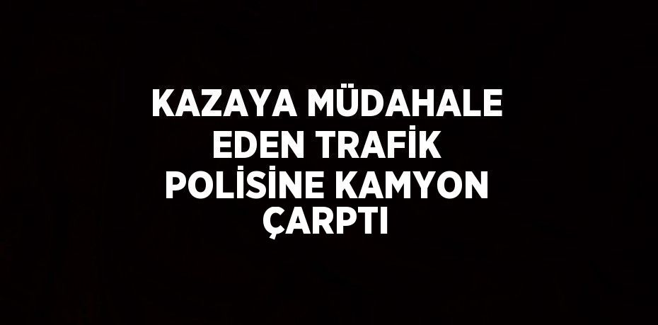 KAZAYA MÜDAHALE EDEN TRAFİK POLİSİNE KAMYON ÇARPTI