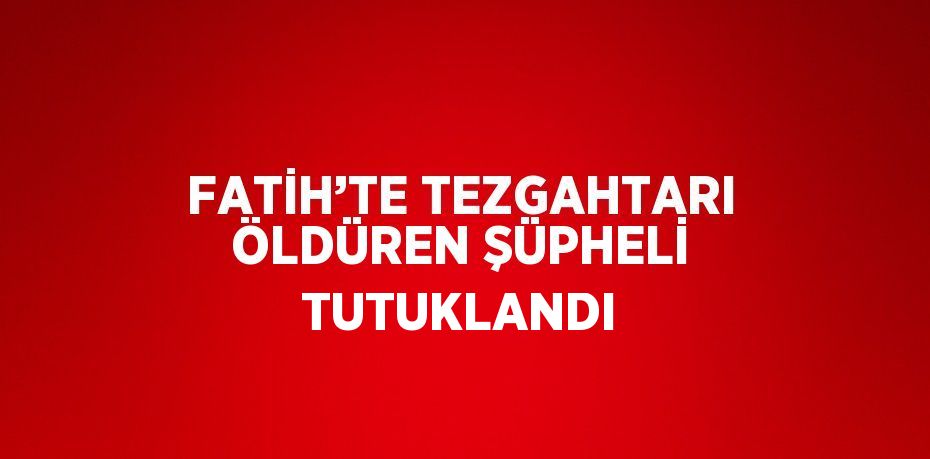 FATİH’TE TEZGAHTARI ÖLDÜREN ŞÜPHELİ TUTUKLANDI