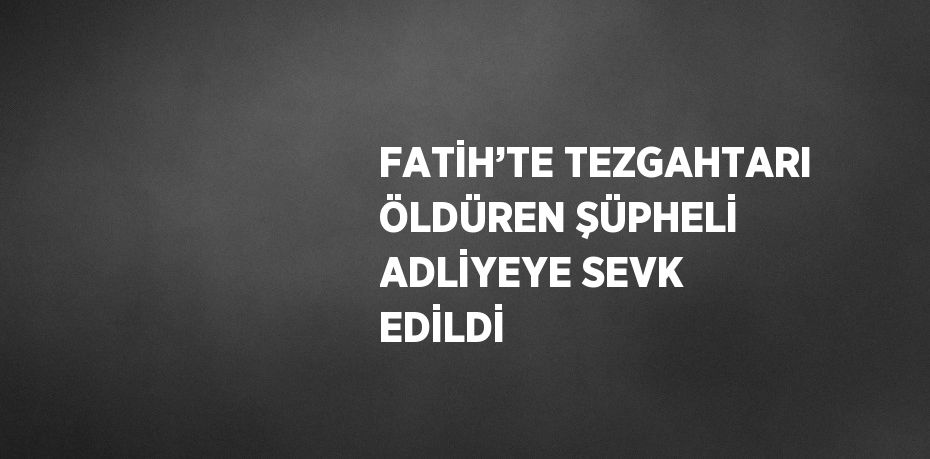 FATİH’TE TEZGAHTARI ÖLDÜREN ŞÜPHELİ ADLİYEYE SEVK EDİLDİ