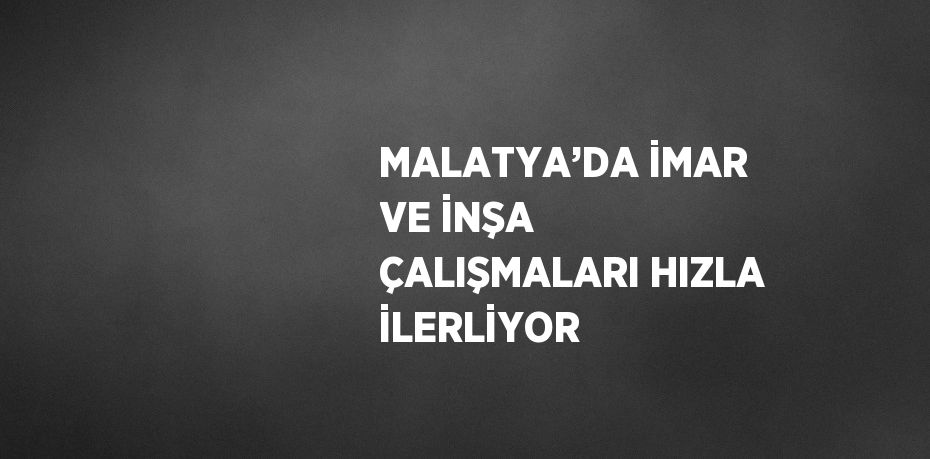 MALATYA’DA İMAR VE İNŞA ÇALIŞMALARI HIZLA İLERLİYOR