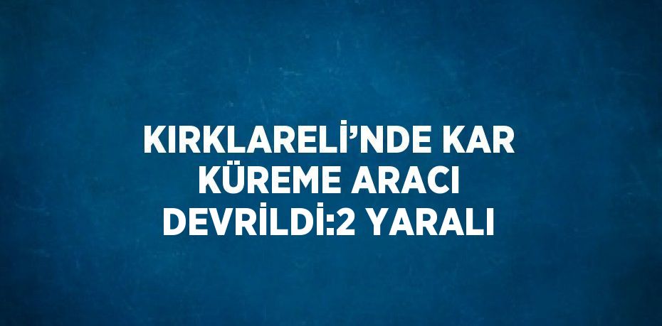 KIRKLARELİ’NDE KAR KÜREME ARACI DEVRİLDİ:2 YARALI