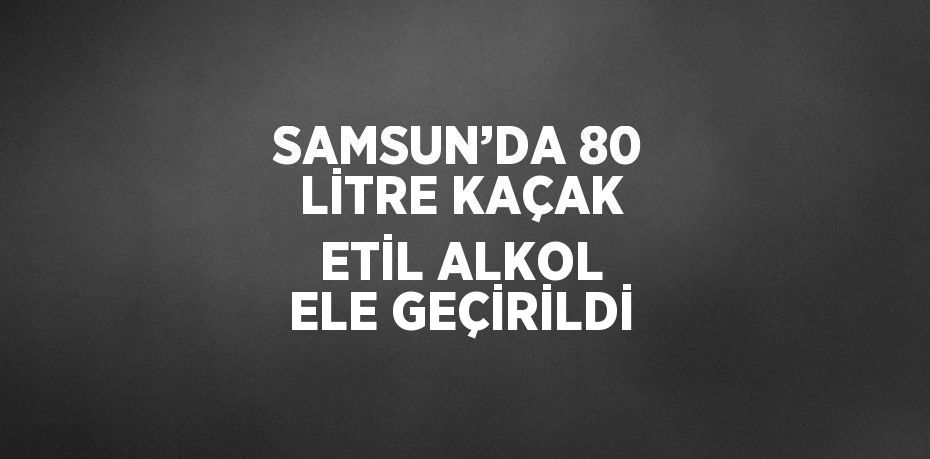 SAMSUN’DA 80 LİTRE KAÇAK ETİL ALKOL ELE GEÇİRİLDİ