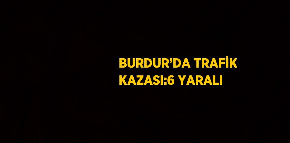 BURDUR’DA TRAFİK KAZASI:6 YARALI