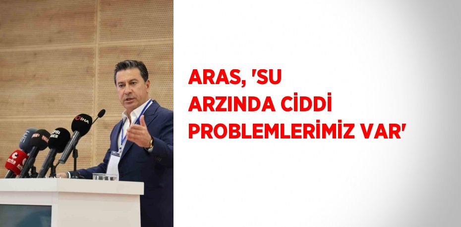 ARAS, 'SU ARZINDA CİDDİ PROBLEMLERİMİZ VAR'