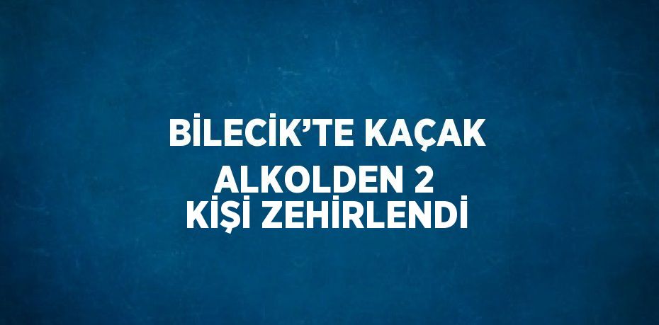 BİLECİK’TE KAÇAK ALKOLDEN 2 KİŞİ ZEHİRLENDİ