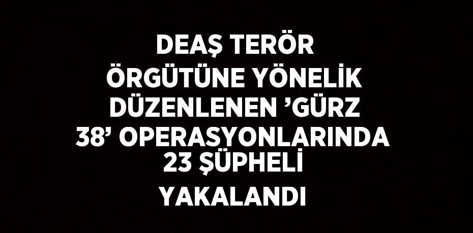 DEAŞ TERÖR ÖRGÜTÜNE YÖNELİK DÜZENLENEN ’GÜRZ 38’ OPERASYONLARINDA 23 ŞÜPHELİ YAKALANDI