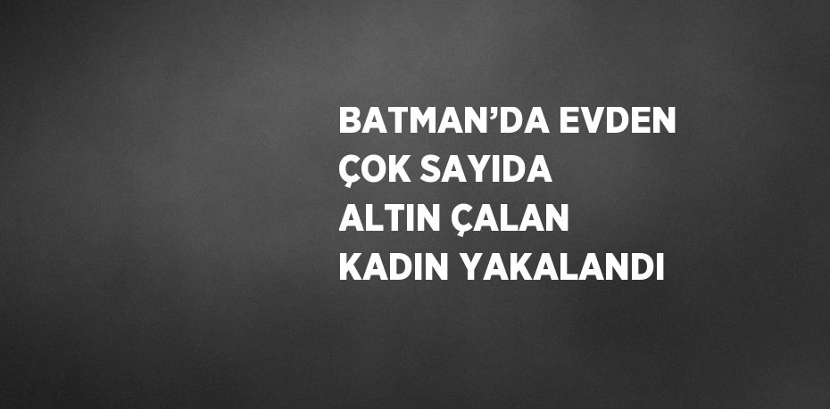 BATMAN’DA EVDEN ÇOK SAYIDA ALTIN ÇALAN KADIN YAKALANDI