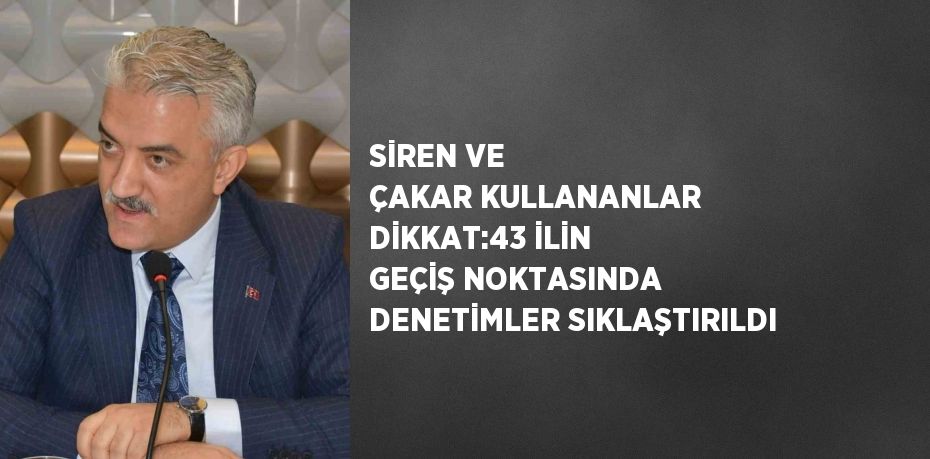 SİREN VE ÇAKAR KULLANANLAR DİKKAT:43 İLİN GEÇİŞ NOKTASINDA DENETİMLER SIKLAŞTIRILDI