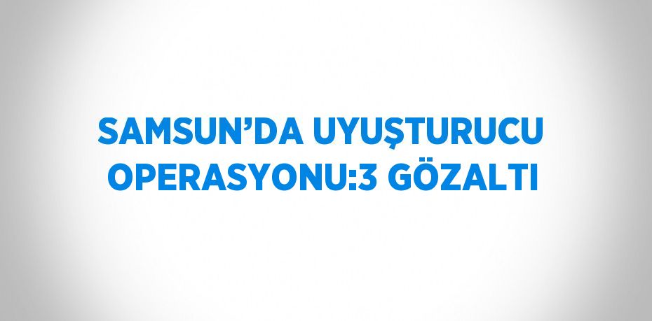 SAMSUN’DA UYUŞTURUCU OPERASYONU:3 GÖZALTI