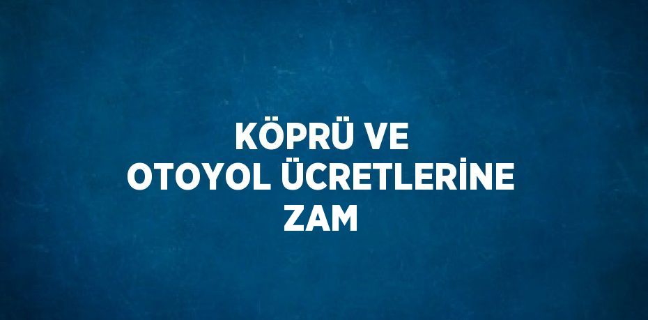 KÖPRÜ VE OTOYOL ÜCRETLERİNE ZAM