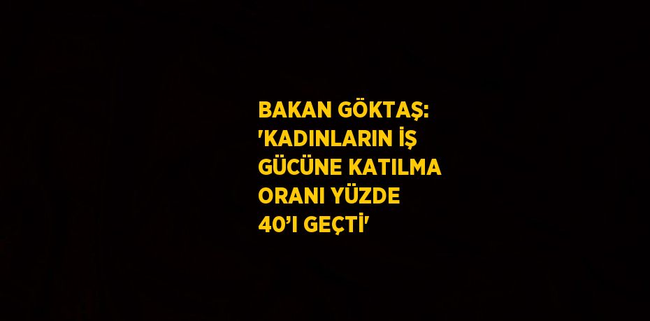 BAKAN GÖKTAŞ: 'KADINLARIN İŞ GÜCÜNE KATILMA ORANI YÜZDE 40’I GEÇTİ'