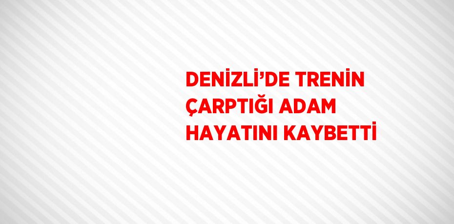 DENİZLİ’DE TRENİN ÇARPTIĞI ADAM HAYATINI KAYBETTİ