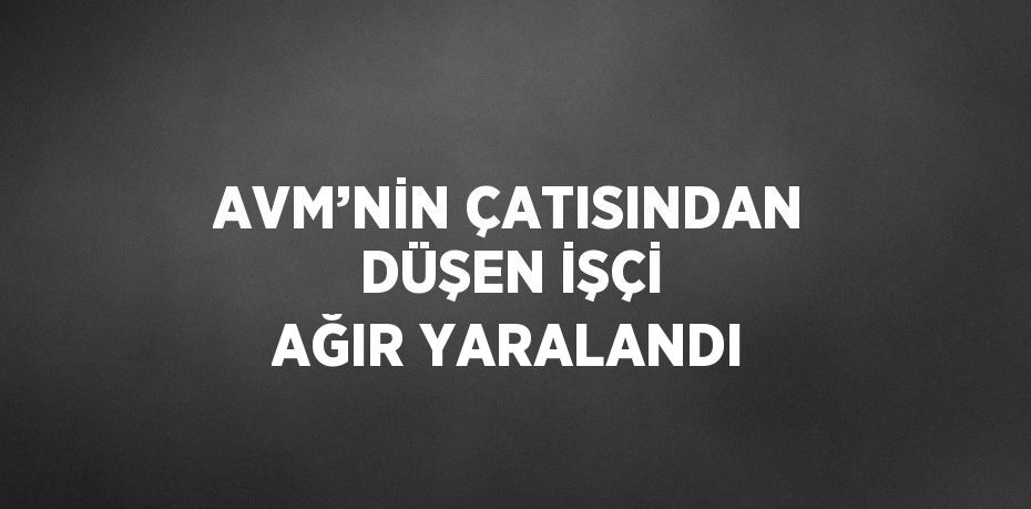 AVM’NİN ÇATISINDAN DÜŞEN İŞÇİ AĞIR YARALANDI