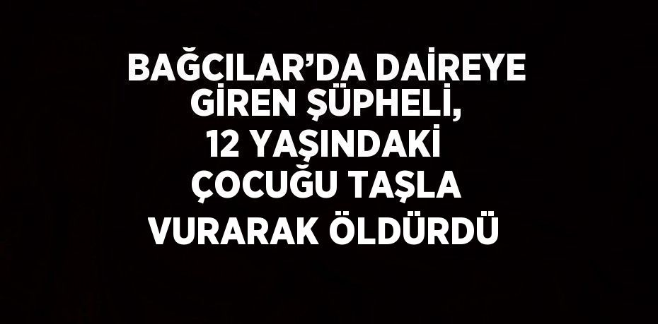 BAĞCILAR’DA DAİREYE GİREN ŞÜPHELİ, 12 YAŞINDAKİ ÇOCUĞU TAŞLA VURARAK ÖLDÜRDÜ