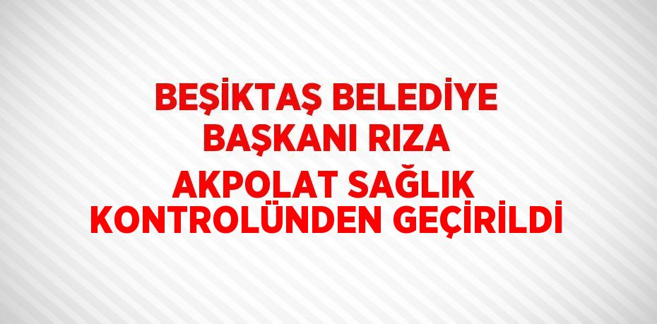 BEŞİKTAŞ BELEDİYE BAŞKANI RIZA AKPOLAT SAĞLIK KONTROLÜNDEN GEÇİRİLDİ