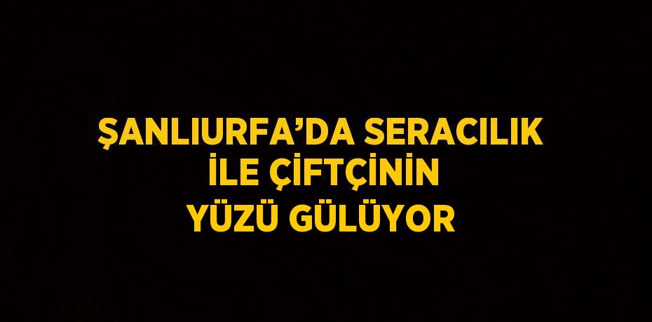 ŞANLIURFA’DA SERACILIK İLE ÇİFTÇİNİN YÜZÜ GÜLÜYOR