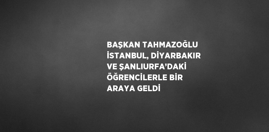 BAŞKAN TAHMAZOĞLU İSTANBUL, DİYARBAKIR VE ŞANLIURFA’DAKİ ÖĞRENCİLERLE BİR ARAYA GELDİ