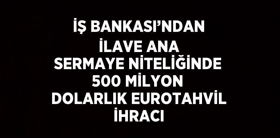 İŞ BANKASI’NDAN İLAVE ANA SERMAYE NİTELİĞİNDE 500 MİLYON DOLARLIK EUROTAHVİL İHRACI