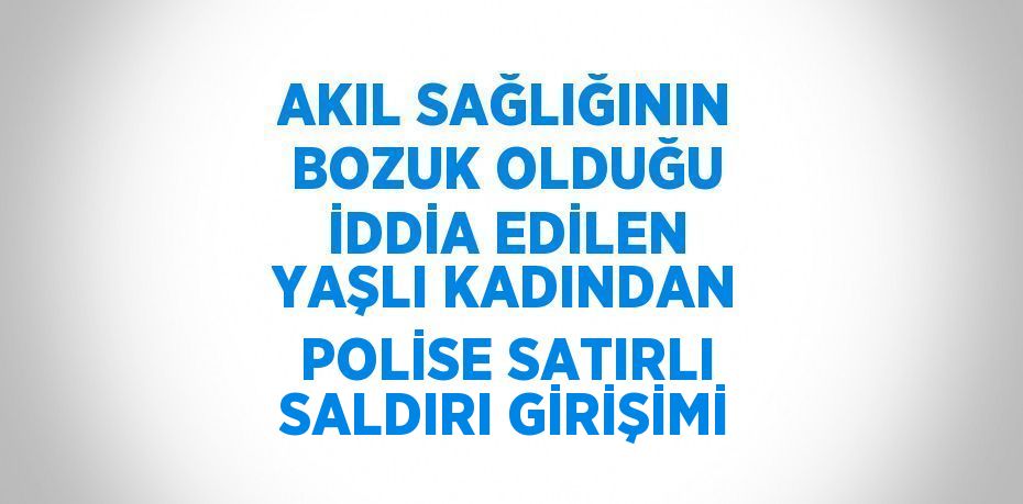 AKIL SAĞLIĞININ BOZUK OLDUĞU İDDİA EDİLEN YAŞLI KADINDAN POLİSE SATIRLI SALDIRI GİRİŞİMİ