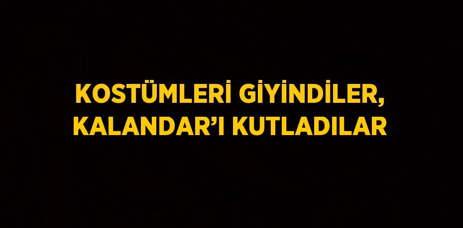 KOSTÜMLERİ GİYİNDİLER, KALANDAR’I KUTLADILAR