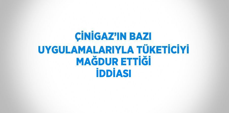 ÇİNİGAZ’IN BAZI UYGULAMALARIYLA TÜKETİCİYİ MAĞDUR ETTİĞİ İDDİASI