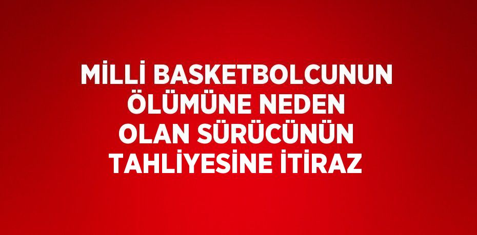 MİLLİ BASKETBOLCUNUN ÖLÜMÜNE NEDEN OLAN SÜRÜCÜNÜN TAHLİYESİNE İTİRAZ