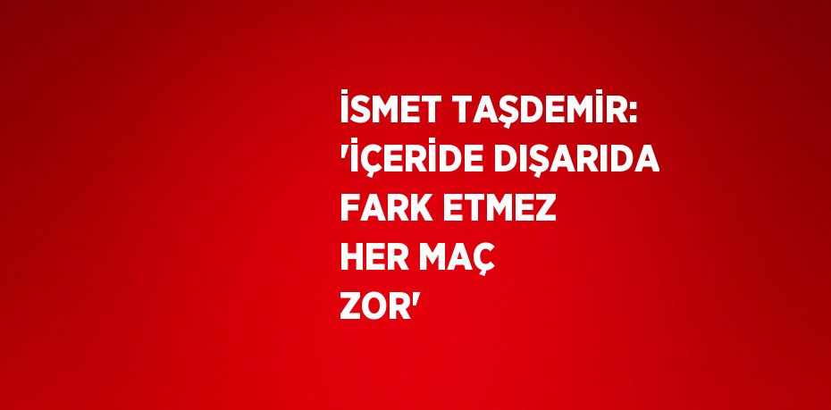 İSMET TAŞDEMİR: 'İÇERİDE DIŞARIDA FARK ETMEZ HER MAÇ ZOR'