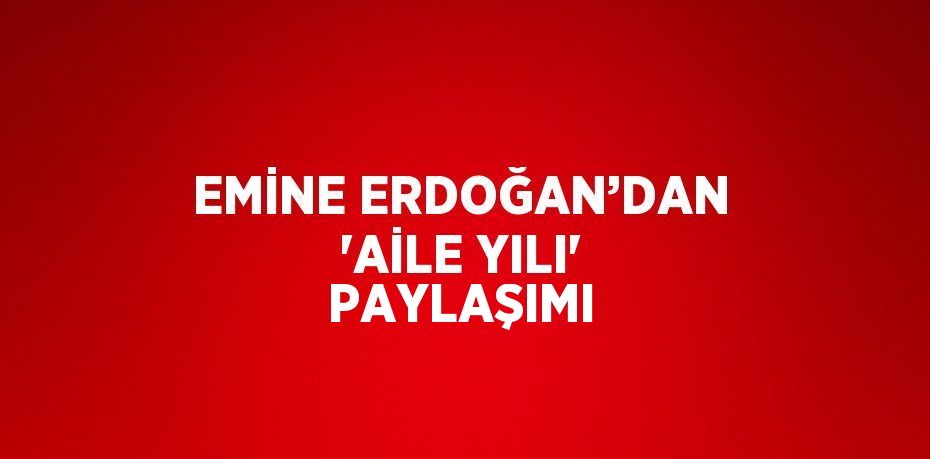 EMİNE ERDOĞAN’DAN 'AİLE YILI' PAYLAŞIMI