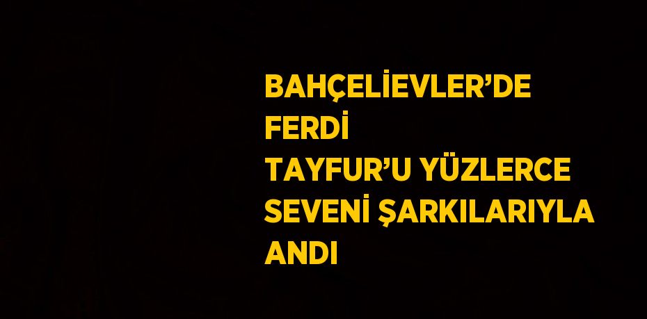 BAHÇELİEVLER’DE FERDİ TAYFUR’U YÜZLERCE SEVENİ ŞARKILARIYLA ANDI