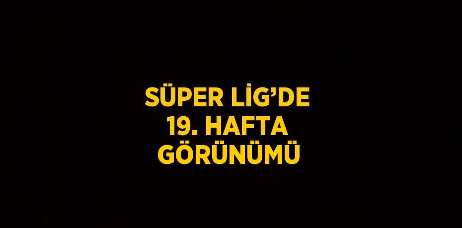 SÜPER LİG’DE 19. HAFTA GÖRÜNÜMÜ